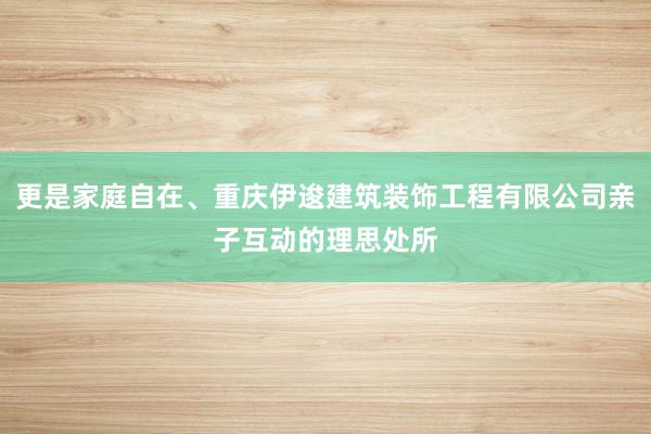 更是家庭自在、重庆伊逡建筑装饰工程有限公司亲子互动的理思处所
