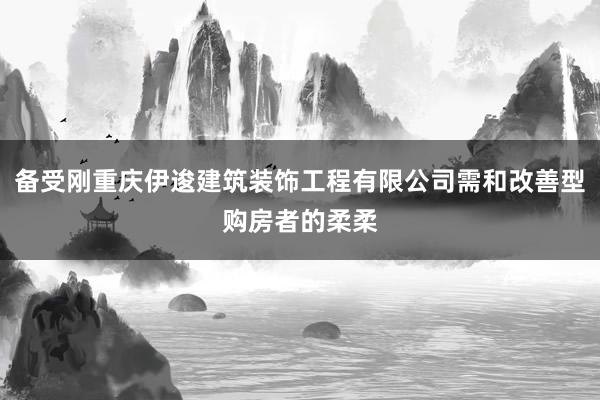 备受刚重庆伊逡建筑装饰工程有限公司需和改善型购房者的柔柔