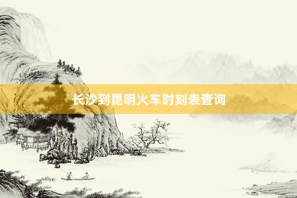 长沙到昆明火车时刻表查询