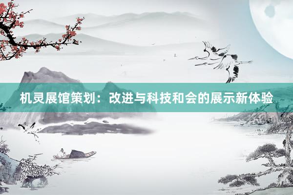 机灵展馆策划:改进与科技和会的展示新体验
